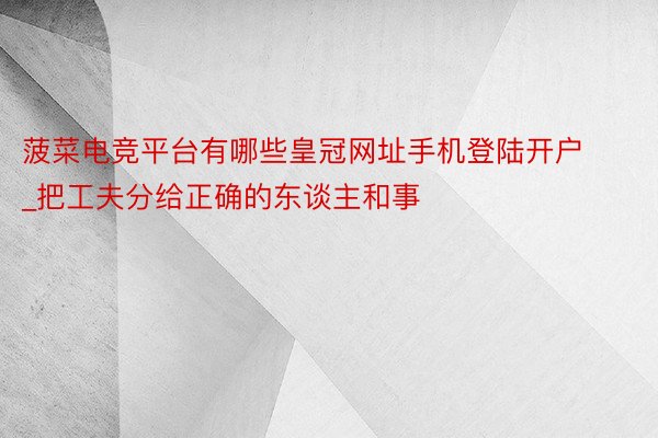 菠菜电竞平台有哪些皇冠网址手机登陆开户_把工夫分给正确的东谈主和事