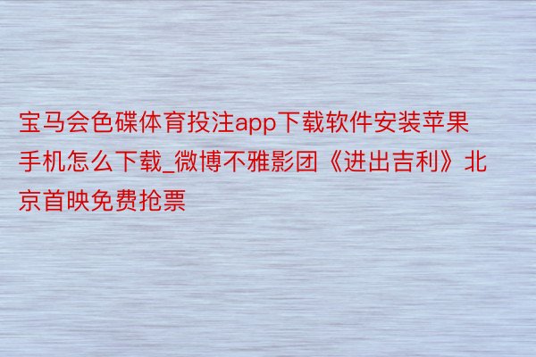宝马会色碟体育投注app下载软件安装苹果手机怎么下载_微博不雅影团《进出吉利》北京首映免费抢票