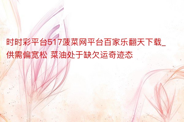 时时彩平台517菠菜网平台百家乐翻天下载_供需偏宽松 菜油处于缺欠运奇迹态