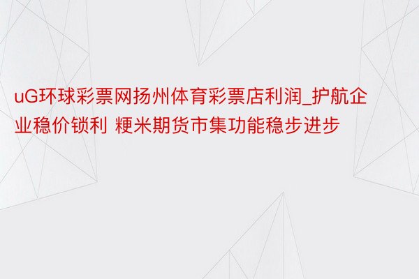 uG环球彩票网扬州体育彩票店利润_护航企业稳价锁利 粳米期货市集功能稳步进步