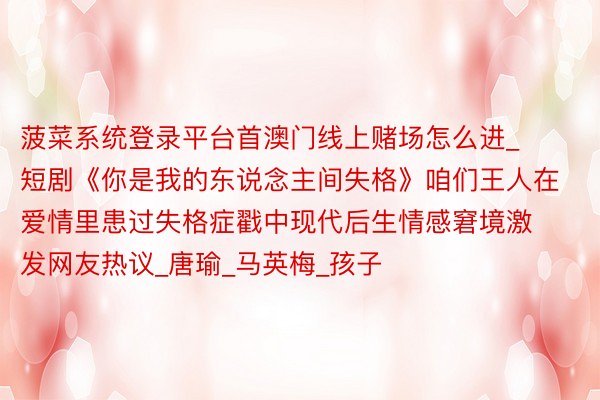 菠菜系统登录平台首澳门线上赌场怎么进_短剧《你是我的东说念主间失格》咱们王人在爱情里患过失格症戳中现代后生情感窘境激发网友热议_唐瑜_马英梅_孩子