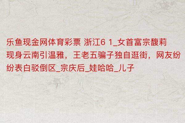 乐鱼现金网体育彩票 浙江6 1_女首富宗馥莉现身云南引温雅，王老五骗子独自逛街，网友纷纷表白驳倒区_宗庆后_娃哈哈_儿子
