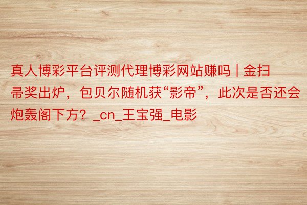 真人博彩平台评测代理博彩网站赚吗 | 金扫帚奖出炉，包贝尔随机获“影帝”，此次是否还会炮轰阁下方？_cn_王宝强_电影