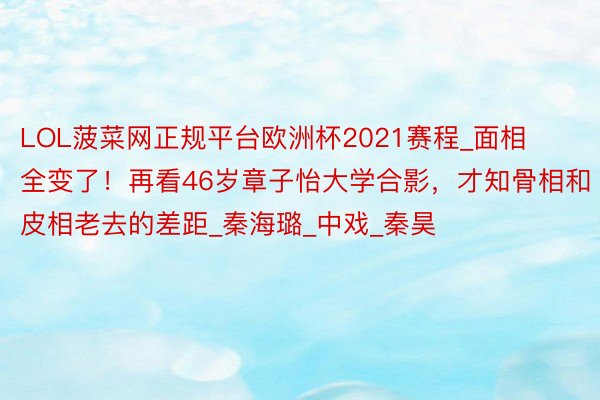 LOL菠菜网正规平台欧洲杯2021赛程_面相全变了！再看46岁章子怡大学合影，才知骨相和皮相老去的差距_秦海璐_中戏_秦昊