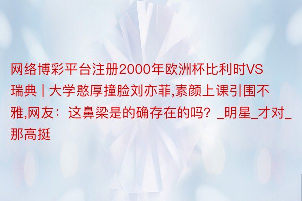 网络博彩平台注册2000年欧洲杯比利时VS瑞典 | 大学憨厚撞脸刘亦菲,素颜上课引围不雅,网友：这鼻梁是的确存在的吗？_明星_才对_那高挺