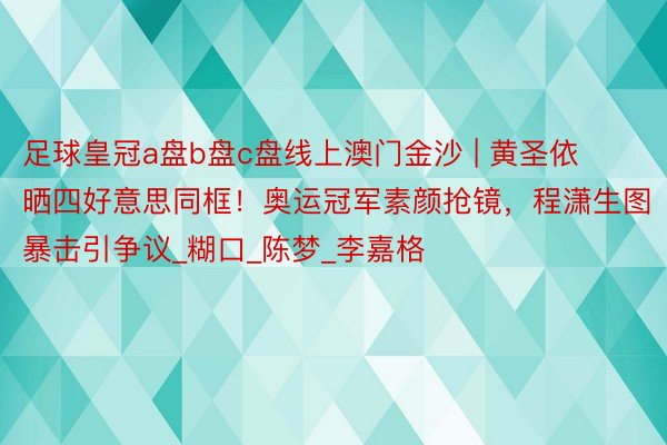 足球皇冠a盘b盘c盘线上澳门金沙 | 黄圣依晒四好意思同框！奥运冠军素颜抢镜，程潇生图暴击引争议_糊口_陈梦_李嘉格